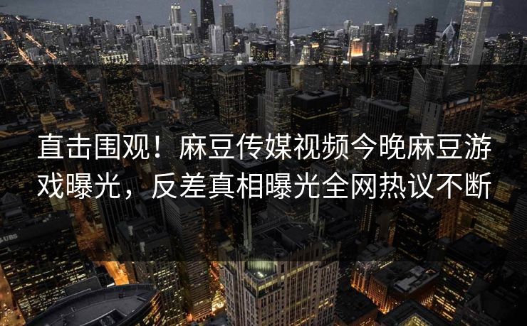 直击围观！麻豆传媒视频今晚麻豆游戏曝光，反差真相曝光全网热议不断