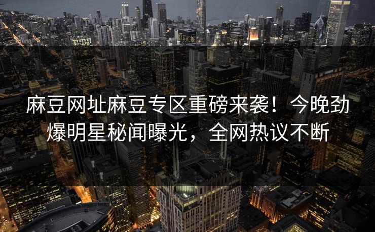 麻豆网址麻豆专区重磅来袭！今晚劲爆明星秘闻曝光，全网热议不断