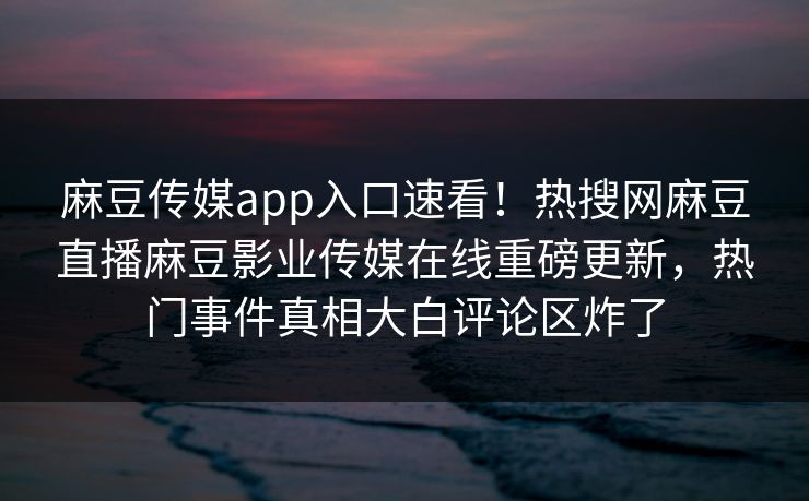 麻豆传媒app入口速看！热搜网麻豆直播麻豆影业传媒在线重磅更新，热门事件真相大白评论区炸了