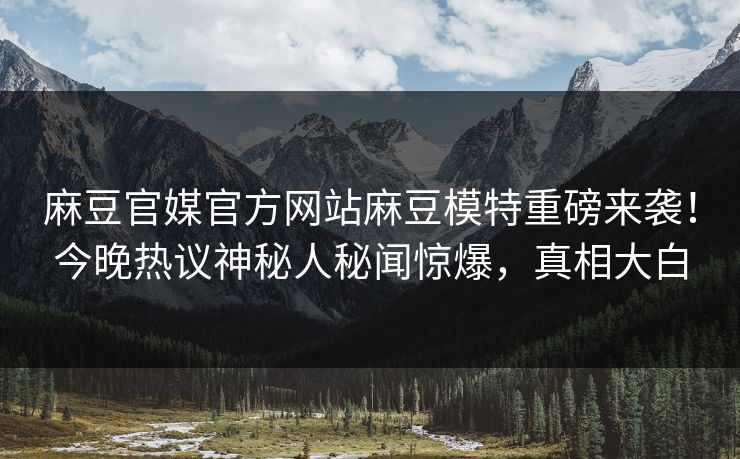 麻豆官媒官方网站麻豆模特重磅来袭！今晚热议神秘人秘闻惊爆，真相大白