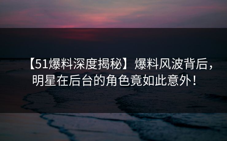 【51爆料深度揭秘】爆料风波背后，明星在后台的角色竟如此意外！