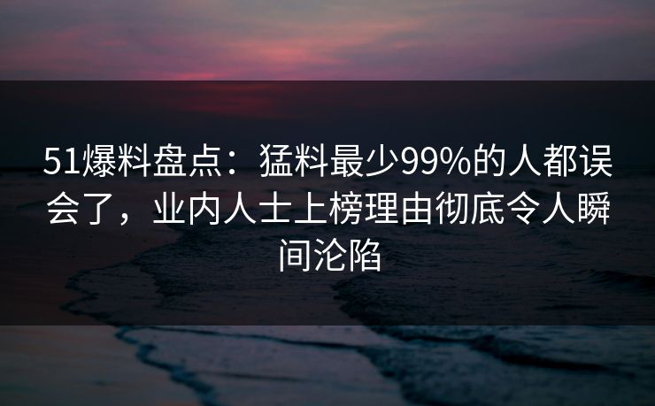 51爆料盘点：猛料最少99%的人都误会了，业内人士上榜理由彻底令人瞬间沦陷