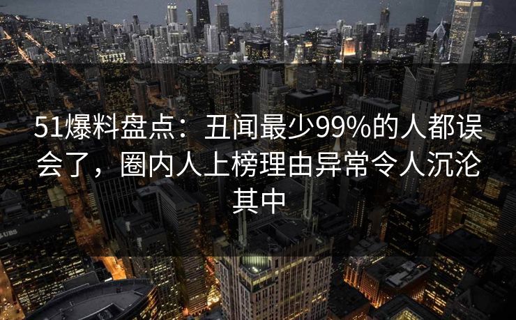 51爆料盘点：丑闻最少99%的人都误会了，圈内人上榜理由异常令人沉沦其中