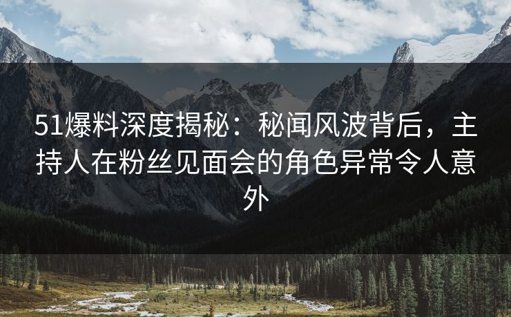 51爆料深度揭秘：秘闻风波背后，主持人在粉丝见面会的角色异常令人意外
