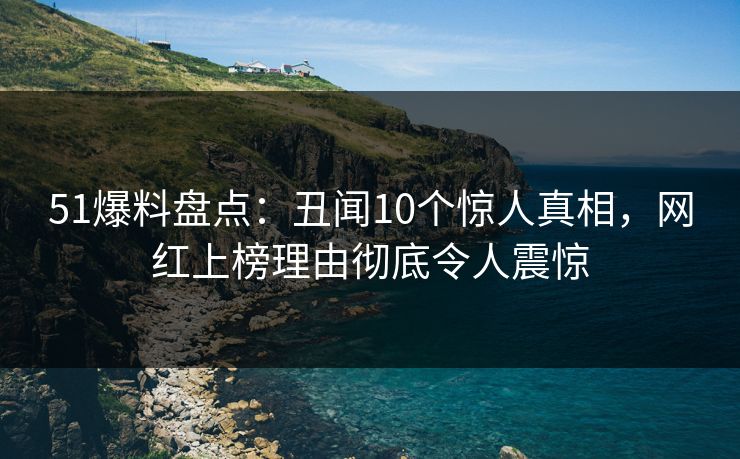51爆料盘点：丑闻10个惊人真相，网红上榜理由彻底令人震惊