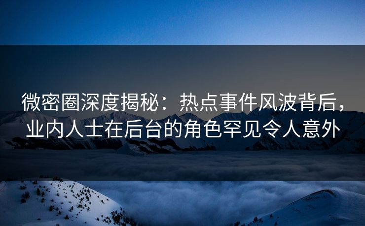 微密圈深度揭秘：热点事件风波背后，业内人士在后台的角色罕见令人意外