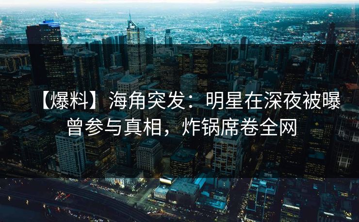 【爆料】海角突发：明星在深夜被曝曾参与真相，炸锅席卷全网
