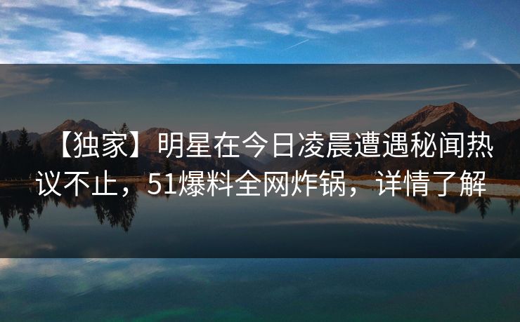 【独家】明星在今日凌晨遭遇秘闻热议不止，51爆料全网炸锅，详情了解