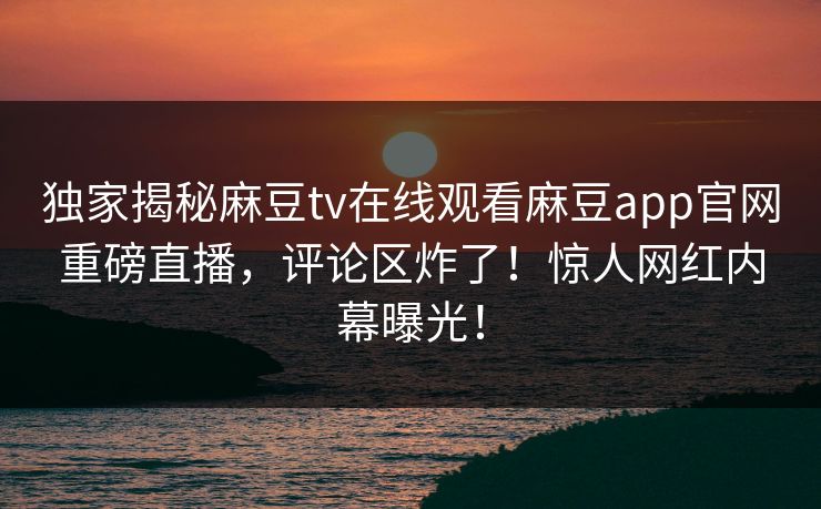 独家揭秘麻豆tv在线观看麻豆app官网重磅直播，评论区炸了！惊人网红内幕曝光！