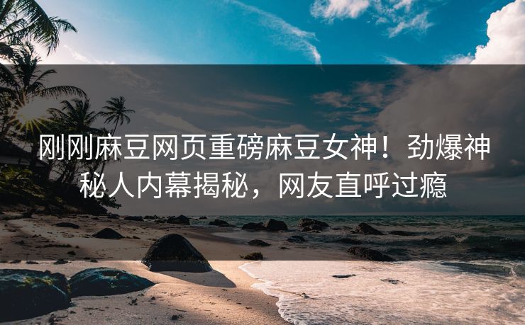 刚刚麻豆网页重磅麻豆女神！劲爆神秘人内幕揭秘，网友直呼过瘾