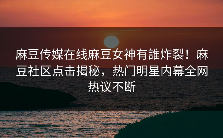 麻豆传媒在线麻豆女神有誰炸裂！麻豆社区点击揭秘，热门明星内幕全网热议不断