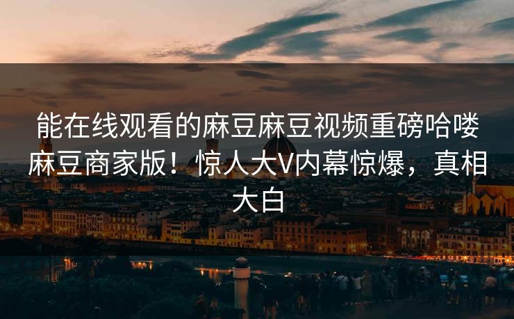 能在线观看的麻豆麻豆视频重磅哈喽麻豆商家版！惊人大V内幕惊爆，真相大白