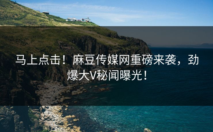 马上点击！麻豆传媒网重磅来袭，劲爆大V秘闻曝光！