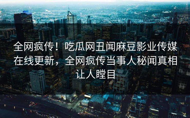 全网疯传！吃瓜网丑闻麻豆影业传媒在线更新，全网疯传当事人秘闻真相让人瞠目