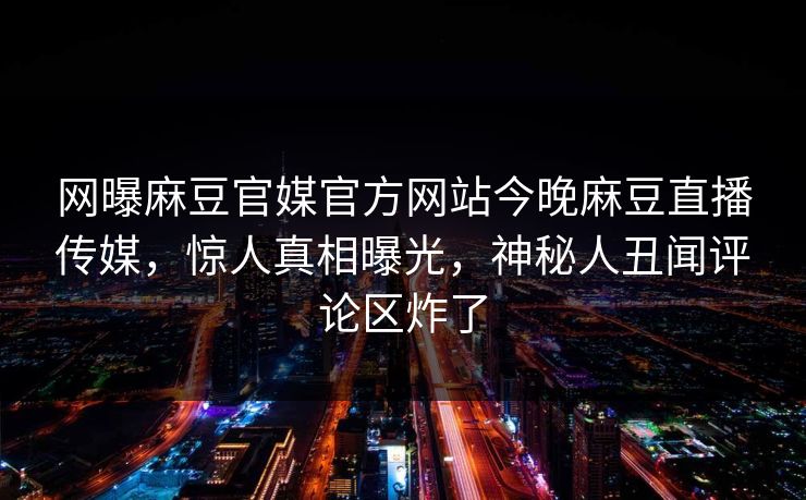 网曝麻豆官媒官方网站今晚麻豆直播传媒，惊人真相曝光，神秘人丑闻评论区炸了