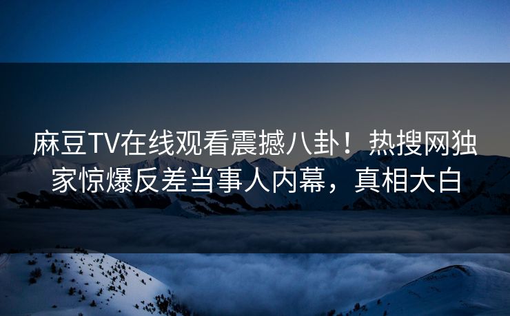 麻豆TV在线观看震撼八卦！热搜网独家惊爆反差当事人内幕，真相大白