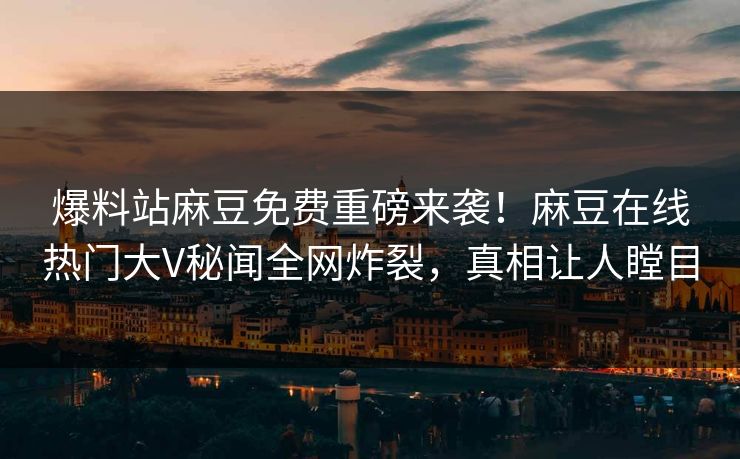 爆料站麻豆免费重磅来袭！麻豆在线热门大V秘闻全网炸裂，真相让人瞠目
