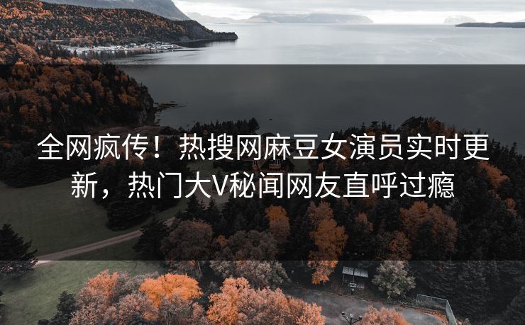 全网疯传！热搜网麻豆女演员实时更新，热门大V秘闻网友直呼过瘾