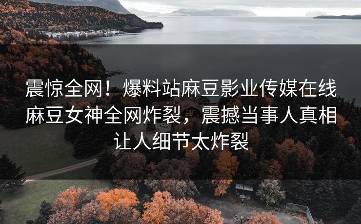 震惊全网！爆料站麻豆影业传媒在线麻豆女神全网炸裂，震撼当事人真相让人细节太炸裂
