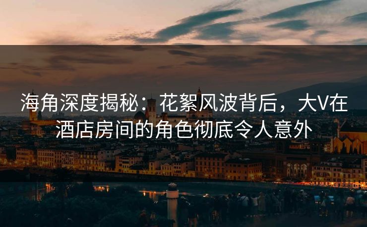 海角深度揭秘：花絮风波背后，大V在酒店房间的角色彻底令人意外