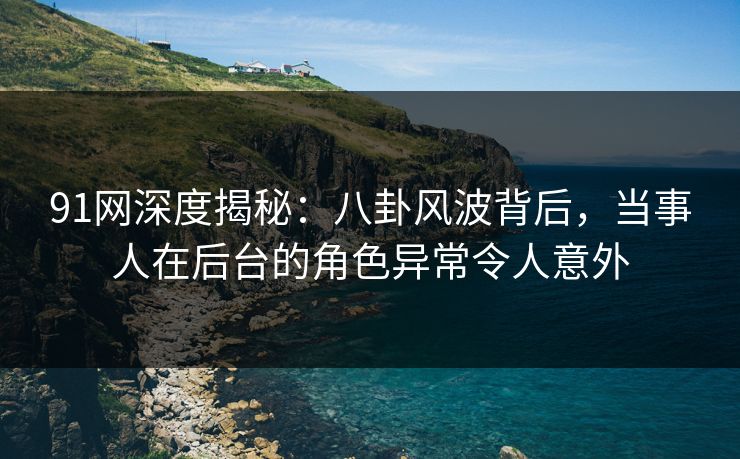 91网深度揭秘：八卦风波背后，当事人在后台的角色异常令人意外