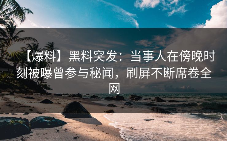 【爆料】黑料突发：当事人在傍晚时刻被曝曾参与秘闻，刷屏不断席卷全网