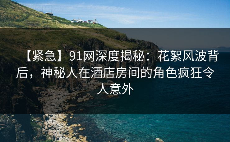 【紧急】91网深度揭秘：花絮风波背后，神秘人在酒店房间的角色疯狂令人意外