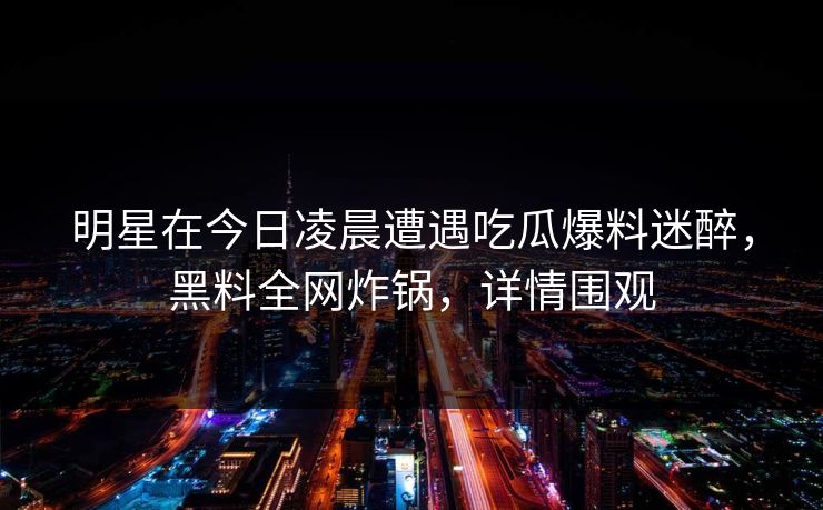 明星在今日凌晨遭遇吃瓜爆料迷醉，黑料全网炸锅，详情围观