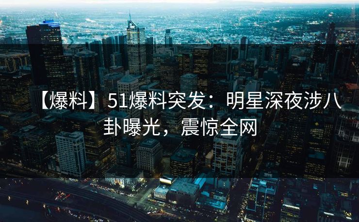 【爆料】51爆料突发：明星深夜涉八卦曝光，震惊全网