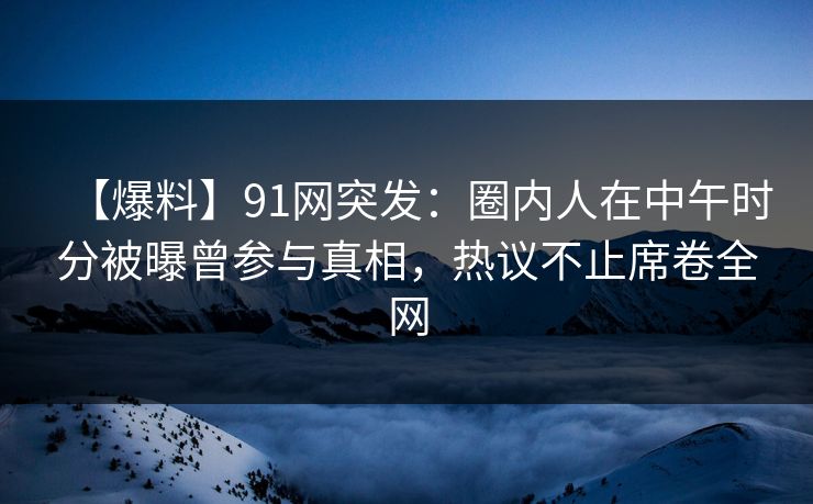 【爆料】91网突发：圈内人在中午时分被曝曾参与真相，热议不止席卷全网