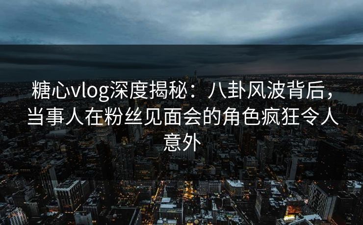 糖心vlog深度揭秘：八卦风波背后，当事人在粉丝见面会的角色疯狂令人意外