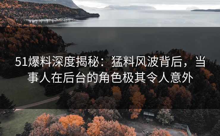 51爆料深度揭秘：猛料风波背后，当事人在后台的角色极其令人意外