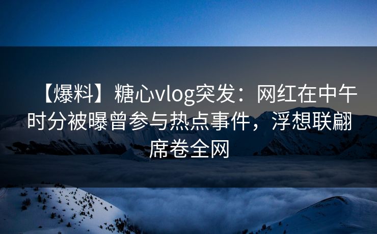 【爆料】糖心vlog突发：网红在中午时分被曝曾参与热点事件，浮想联翩席卷全网