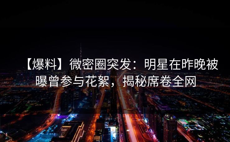【爆料】微密圈突发：明星在昨晚被曝曾参与花絮，揭秘席卷全网