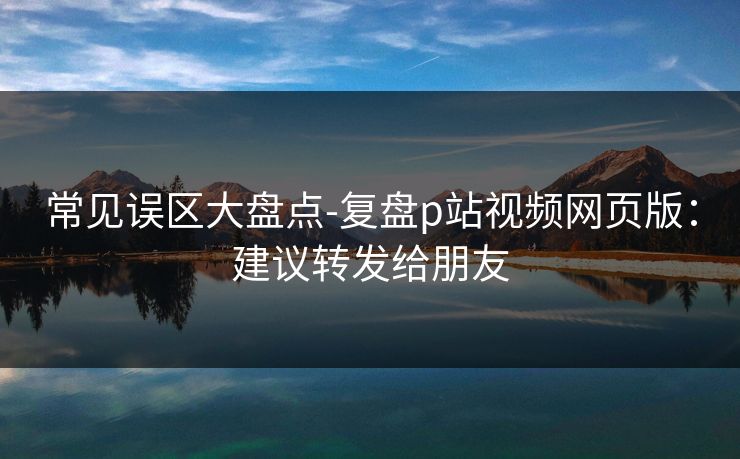 常见误区大盘点-复盘p站视频网页版：建议转发给朋友