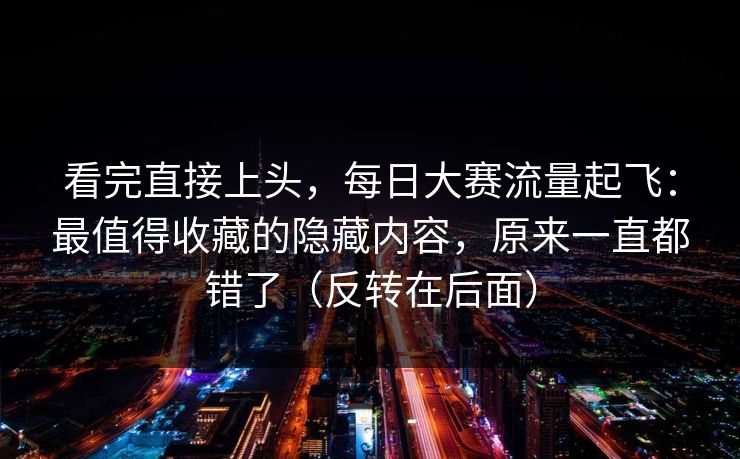 看完直接上头，每日大赛流量起飞：最值得收藏的隐藏内容，原来一直都错了（反转在后面）
