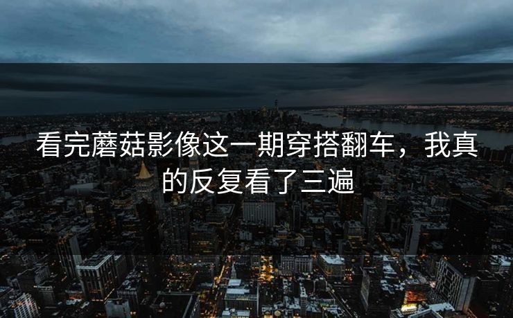 看完蘑菇影像这一期穿搭翻车，我真的反复看了三遍