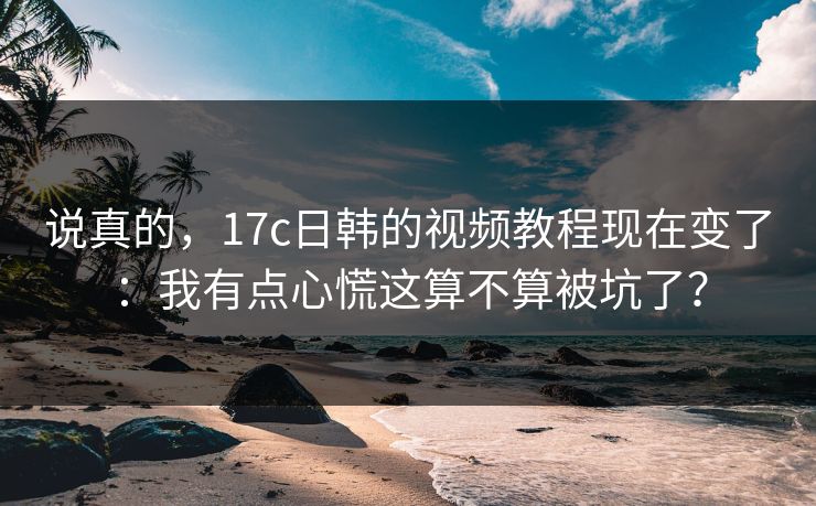 说真的，17c日韩的视频教程现在变了：我有点心慌这算不算被坑了？